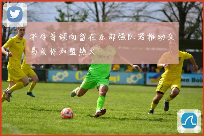 字母哥倾向留在东部强队若推动交易或将加盟热火