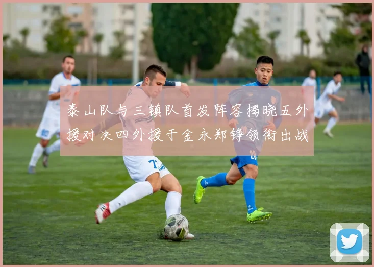 泰山队与三镇队首发阵容揭晓五外援对决四外援于金永郑铮领衔出战