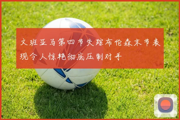 文班亚马第四节失踪布伦森末节表现令人惊艳彻底压制对手