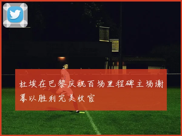 杜埃在巴黎庆祝百场里程碑主场谢幕以胜利完美收官