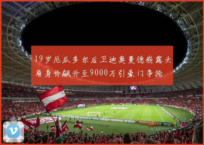 19岁厄瓜多尔后卫迪奥曼德崭露头角身价飙升至9000万引豪门争抢