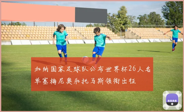 加纳国家足球队公布世界杯26人名单塞梅尼奥和托马斯领衔出征
