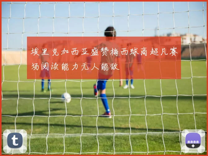埃里克加西亚盛赞梅西球商超凡赛场阅读能力无人能敌