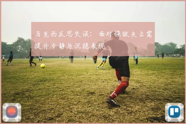 马克西反思失误：面对强敌夹击需提升冷静与沉稳表现