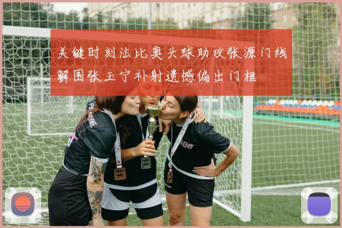 关键时刻法比奥头球助攻张源门线解围张玉宁补射遗憾偏出门框