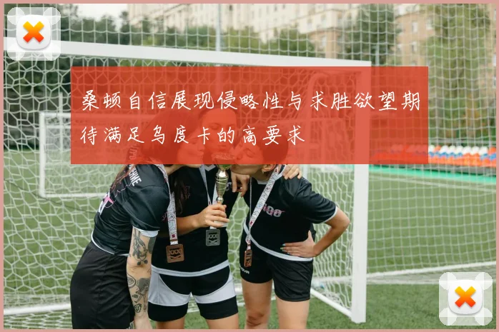 桑顿自信展现侵略性与求胜欲望期待满足乌度卡的高要求