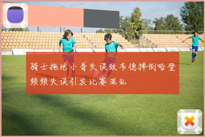 骑士拖地小哥失误致韦德摔倒哈登频频失误引发比赛混乱