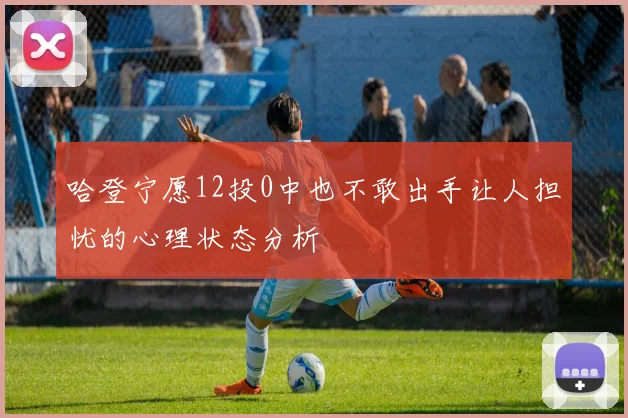 哈登宁愿12投0中也不敢出手让人担忧的心理状态分析